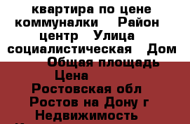 квартира по цене коммуналки! › Район ­ центр › Улица ­ социалистическая › Дом ­ 203 › Общая площадь ­ 18 › Цена ­ 750 000 - Ростовская обл., Ростов-на-Дону г. Недвижимость » Квартиры продажа   . Ростовская обл.,Ростов-на-Дону г.